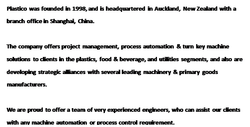 Text Box: Plastico was founded in 1998, and is headquartered in Auckland, New Zealand with a branch office in Shanghai, China.

The company offers project management, process automation & turn key machine solutions to clients in the plastics, food & beverage, and utilities segments, and also are developing strategic alliances with several leading machinery & primary goods manufacturers.

We are proud to offer a team of very experienced engineers, who can assist our clients with any machine automation or process control requirement.
